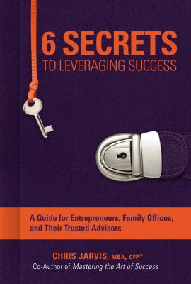 6 Secrets to Leveraging Success : A Guide for Entrepreneurs, Family Offices, and Their Trusted Advisors