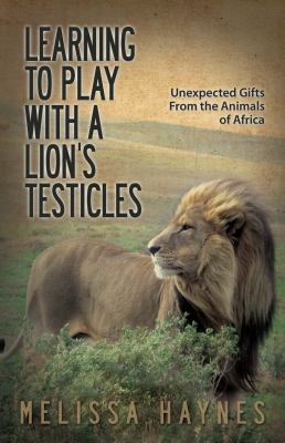 Learning to Play with a Lion's Testicles : Unexpected Gifts from the Animals of Africa