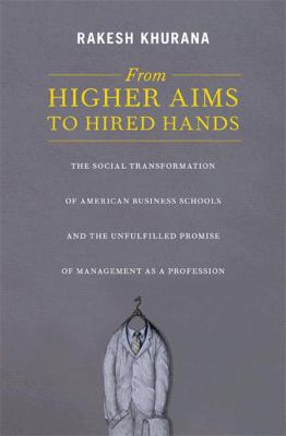 From Higher Aims to Hired Hands : The Social Transformation of American Business Schools and the Unfulfilled Promise of Management As a Profession