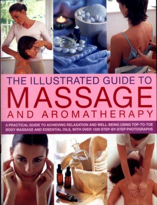 The Illustrated Guide to Massage and Aromatherapy : A Practical Guide to Achieving Relaxation and Well-Being, Using Top-To-Toe Body Massage and Essential Oils, with over 1500 Step-by-Step Photographs