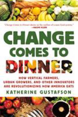 Change Comes to Dinner : How Vertical Farmers, Urban Growers, and Other Innovators Are Revolutionizing How America Eats