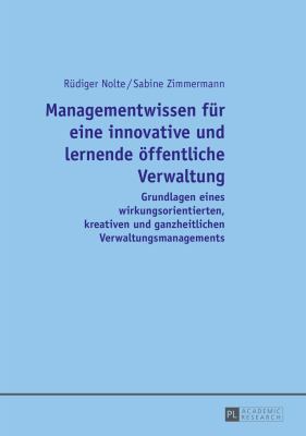 Managementwissen Fuer eine Innovative und Lernende Oeffentliche Verwaltung : Grundlagen Eines Wirkungsorientierten, Kreativen und Ganzheitlichen Verwaltungsmanagements