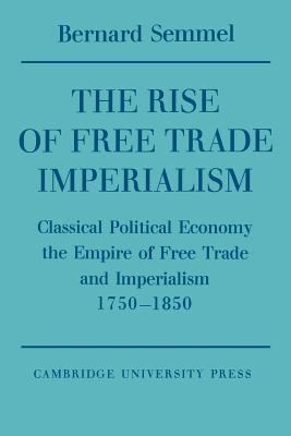 The Rise of Free Trade Imperialism : Classical Political Economy, the Empire of Free Trade and Imperialism, 1750-1850