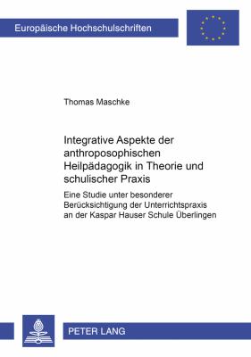 Integrative Aspekte der Anthroposophischen Heilpaedagogik in Theorie und Schulischer Praxis : Eine Studie Unter Besonderer Beruecksichtigung der Unterrichtspraxis an der Kaspar Hauser Schule Ueberlingen